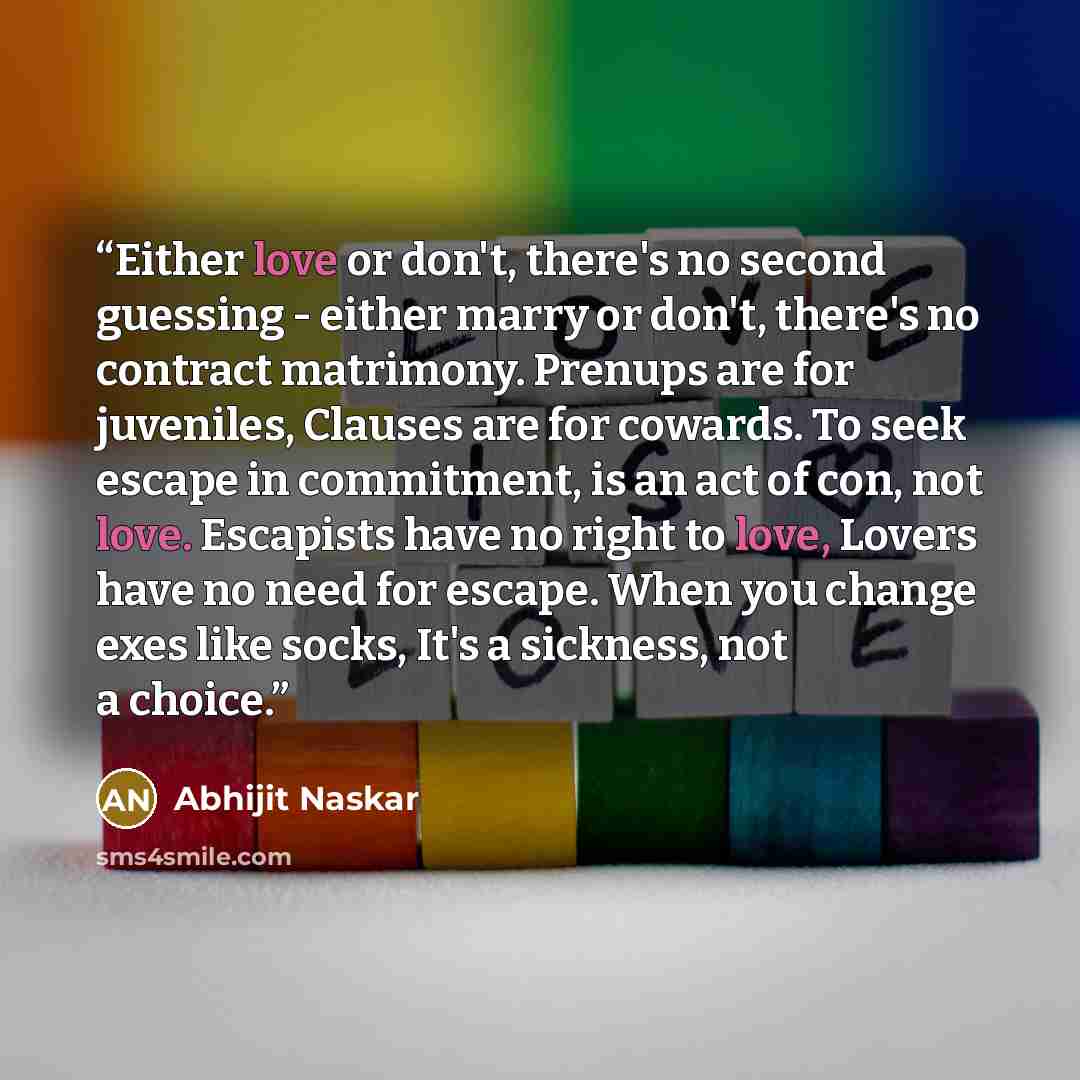 “Either love or don't, there's no second guessing - either marry or don't, there's no contract matrimony. Prenups are for juveniles, Clauses are for cowards. To seek escape in commitment, is an act of con, not love. Escapists have no right to love, Lovers have no need for escape. When you change…” quote by Abhijit Naskar