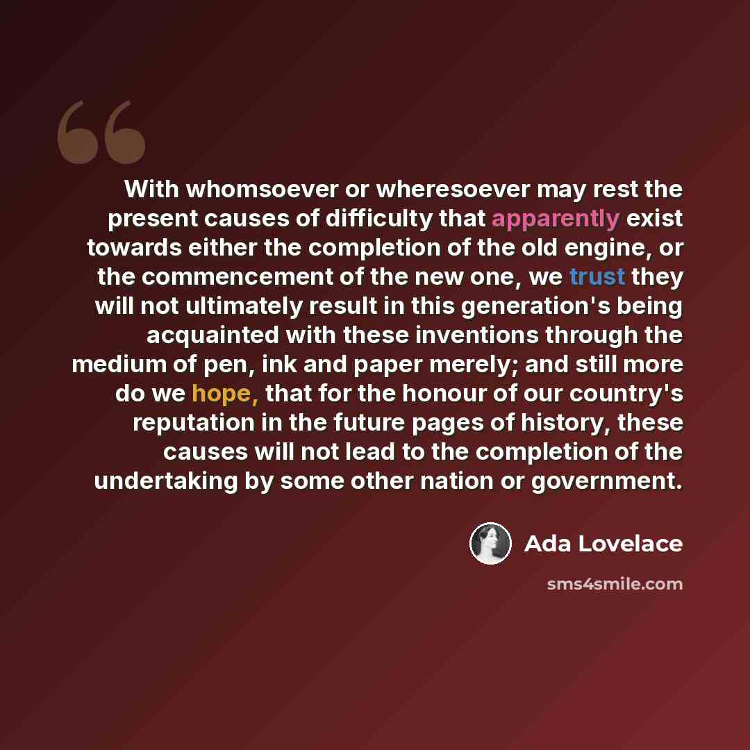 “With whomsoever or wheresoever may rest the present causes of difficulty that apparently exist towards either the completion of the old engine, or the commencement of the new one, we trust they will not ultimately result in this generation's being acquainted with these inventions through the…” quote by Ada Lovelace