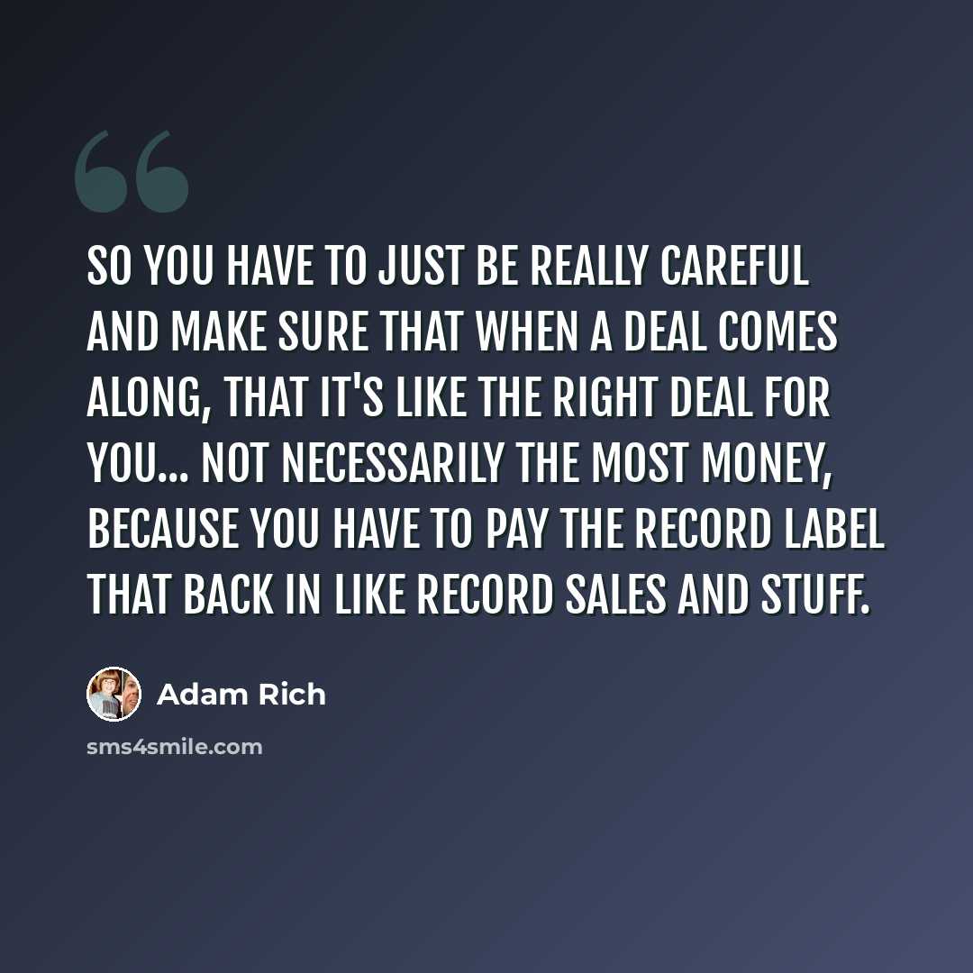 “So you have to just be really careful and make sure that when a deal comes along, that it's like the right deal for you... not necessarily the most money, because you have to pay the record label that back in like record sales and stuff.” quote by Adam Rich