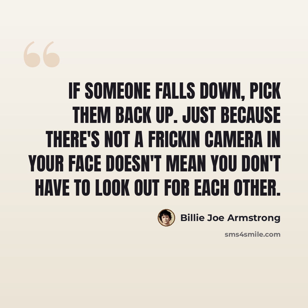 “If someone falls down, pick them back up. Just because there's not a frickin camera in your face doesn't mean you don't have to look out for each other.” quote by Billie Joe Armstrong