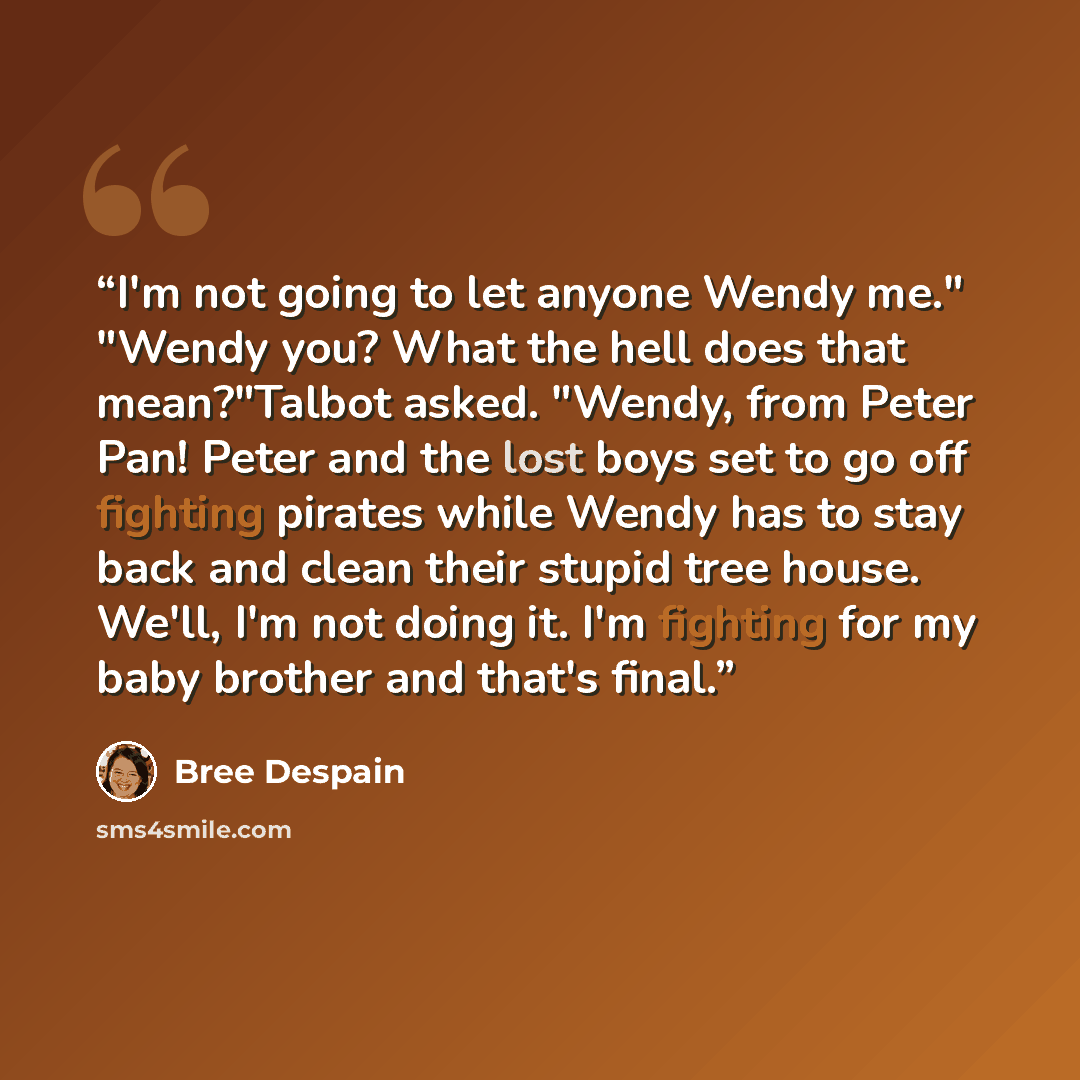 “I'm not going to let anyone Wendy me." "Wendy you? What the hell does that mean?"Talbot asked. "Wendy, from Peter Pan! Peter and the lost boys set to go off fighting pirates while Wendy has to stay back and clean their stupid tree house. We'll, I'm not doing it. I'm fighting for my baby brother…” quote by Bree Despain