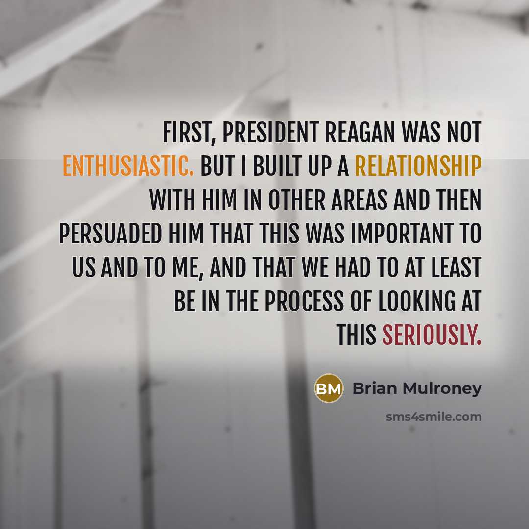 “First, President Reagan was not enthusiastic. But I built up a relationship with him in other areas and then persuaded him that this was important to us and to me, and that we had to at least be in the process of looking at this seriously.” quote by Brian Mulroney
