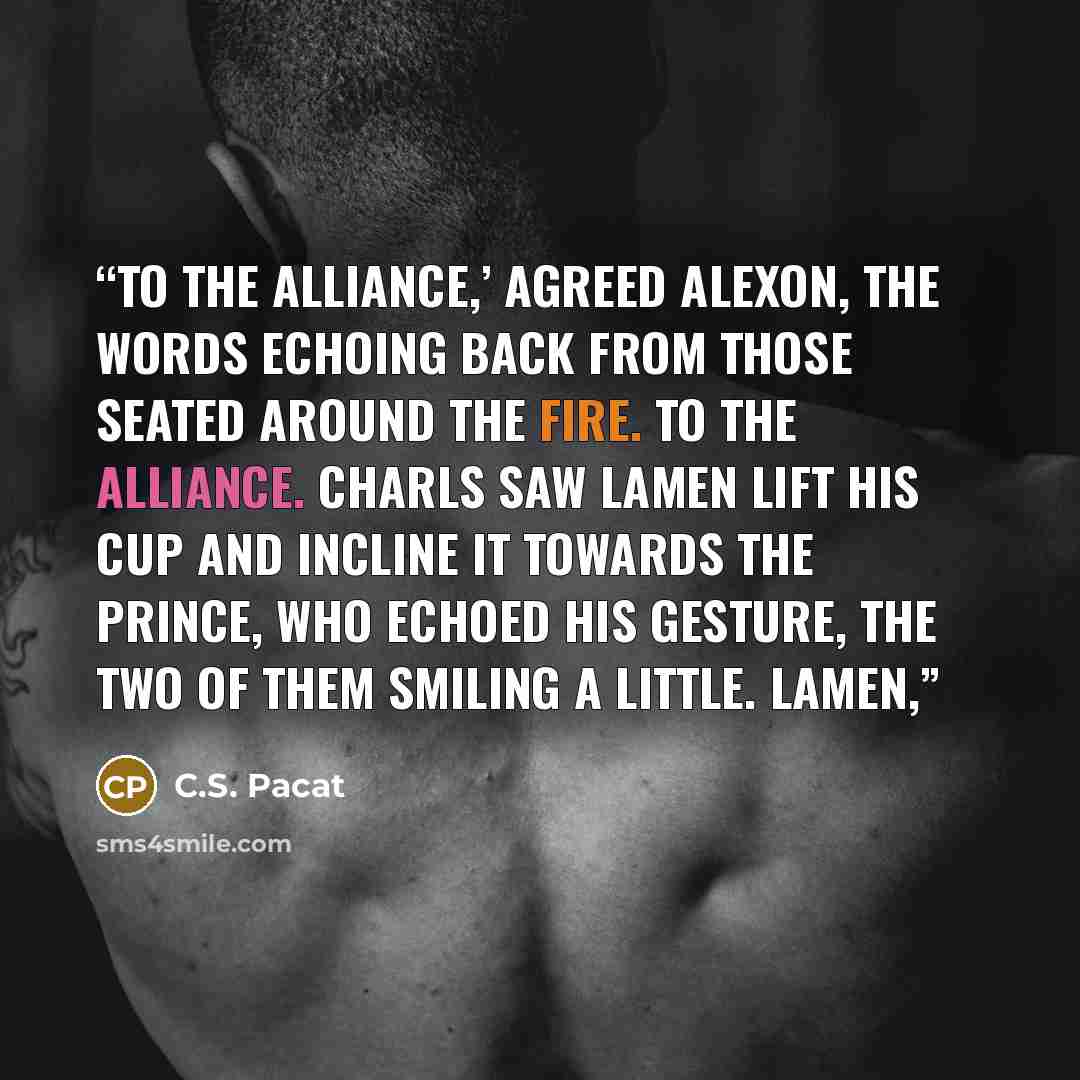 “To the alliance,’ agreed Alexon, the words echoing back from those seated around the fire. To the alliance. Charls saw Lamen lift his cup and incline it towards the Prince, who echoed his gesture, the two of them smiling a little. Lamen,” quote by C.S. Pacat