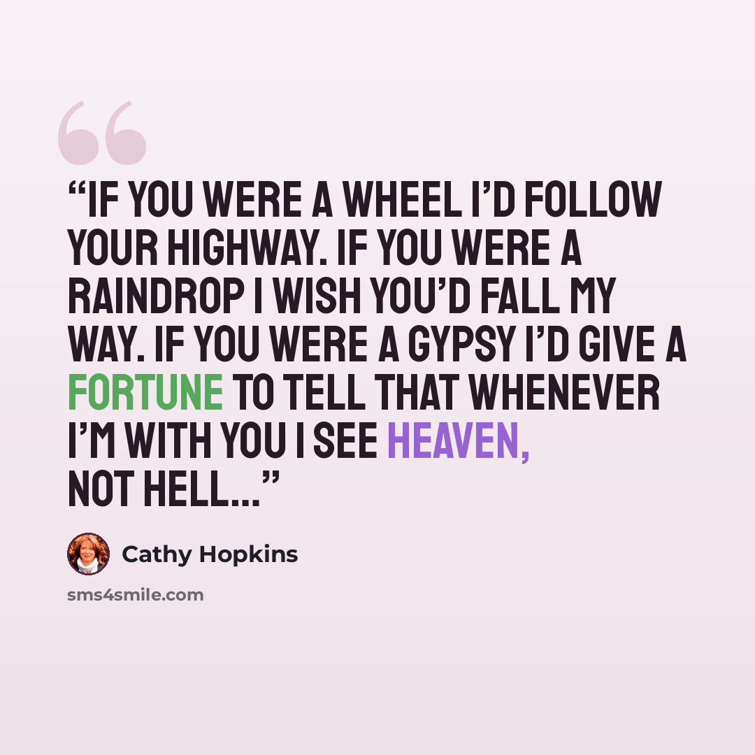 “If you were a wheel I’d follow your highway. If you were a raindrop I wish you’d fall my way. If you were a gypsy I’d give a fortune to tell That whenever I’m with you I see HEAVEN, not hell…” quote by Cathy Hopkins