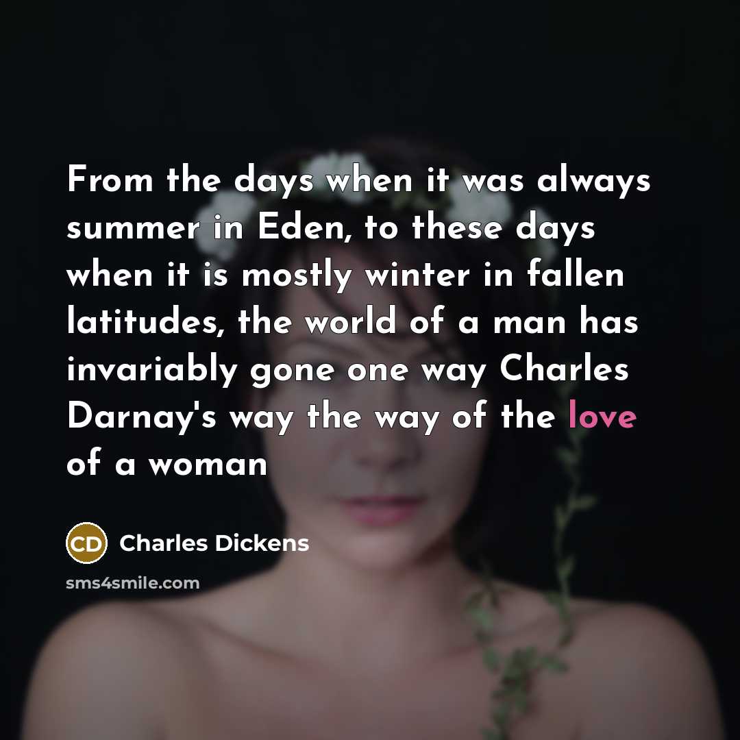 “From the days when it was always summer in Eden, to these days when it is mostly winter in fallen latitudes, the world of a man has invariably gone one way Charles Darnay's way the way of the love of a woman” quote by Charles Dickens