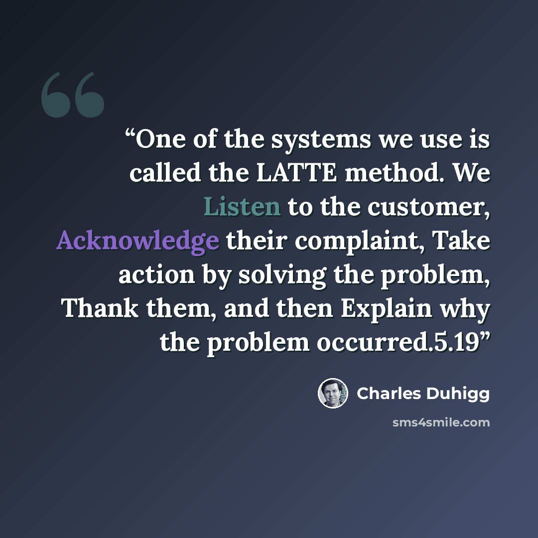 “One of the systems we use is called the LATTE method. We Listen to the customer, Acknowledge their complaint, Take action by solving the problem, Thank them, and then Explain why the problem occurred.5.19” quote by Charles Duhigg