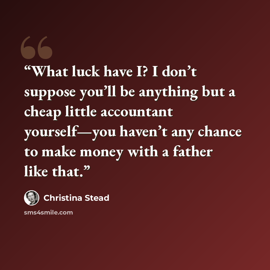 “What luck have I? I don’t suppose you’ll be anything but a cheap little accountant yourself—you haven’t any chance to make money with a father like that.” quote by Christina Stead