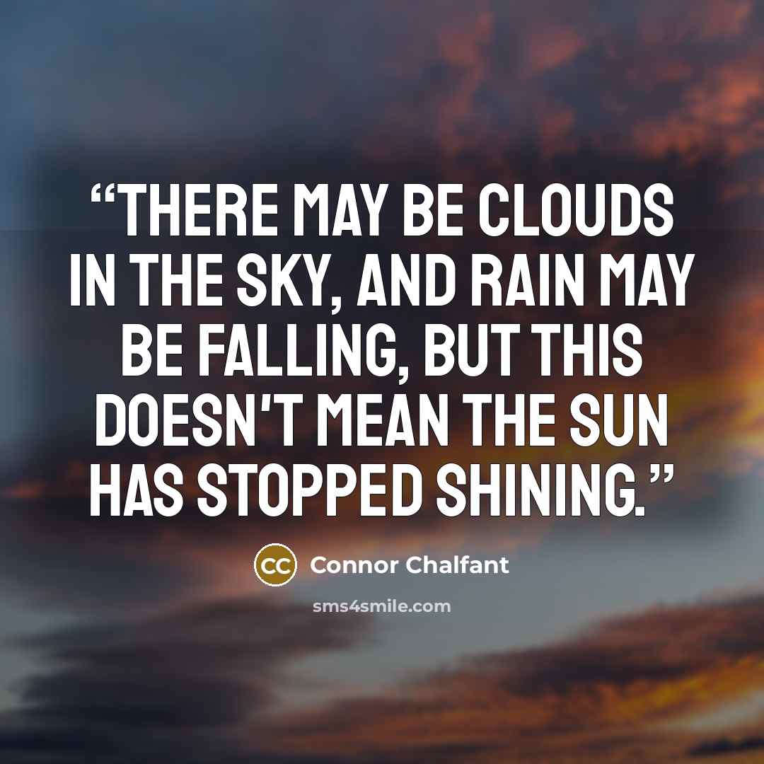 “There may be clouds in the sky, and rain may be falling, but this doesn't mean the sun has stopped shining.” quote by Connor Chalfant