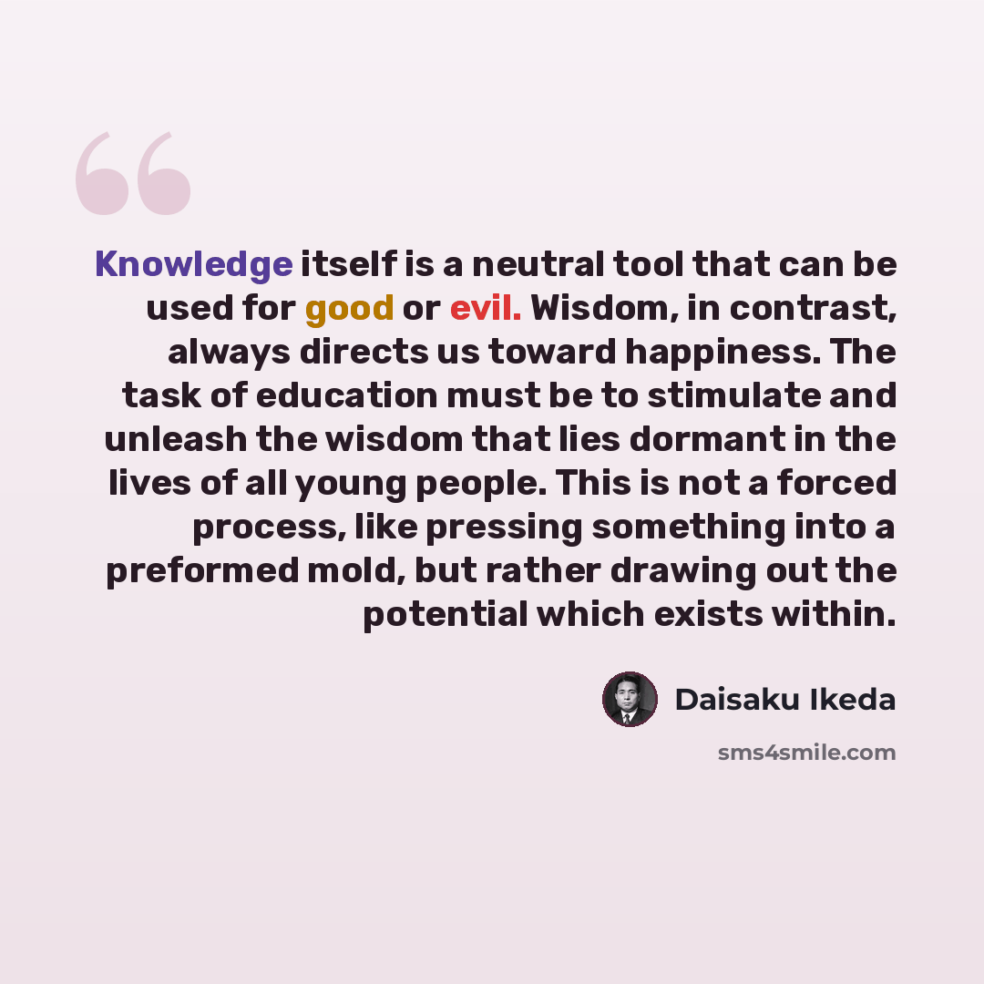 “Knowledge itself is a neutral tool that can be used for good or evil. Wisdom, in contrast, always directs us toward happiness. The task of education must be to stimulate and unleash the wisdom that lies dormant in the lives of all young people. This is not a forced process, like pressing something…” quote by Daisaku Ikeda
