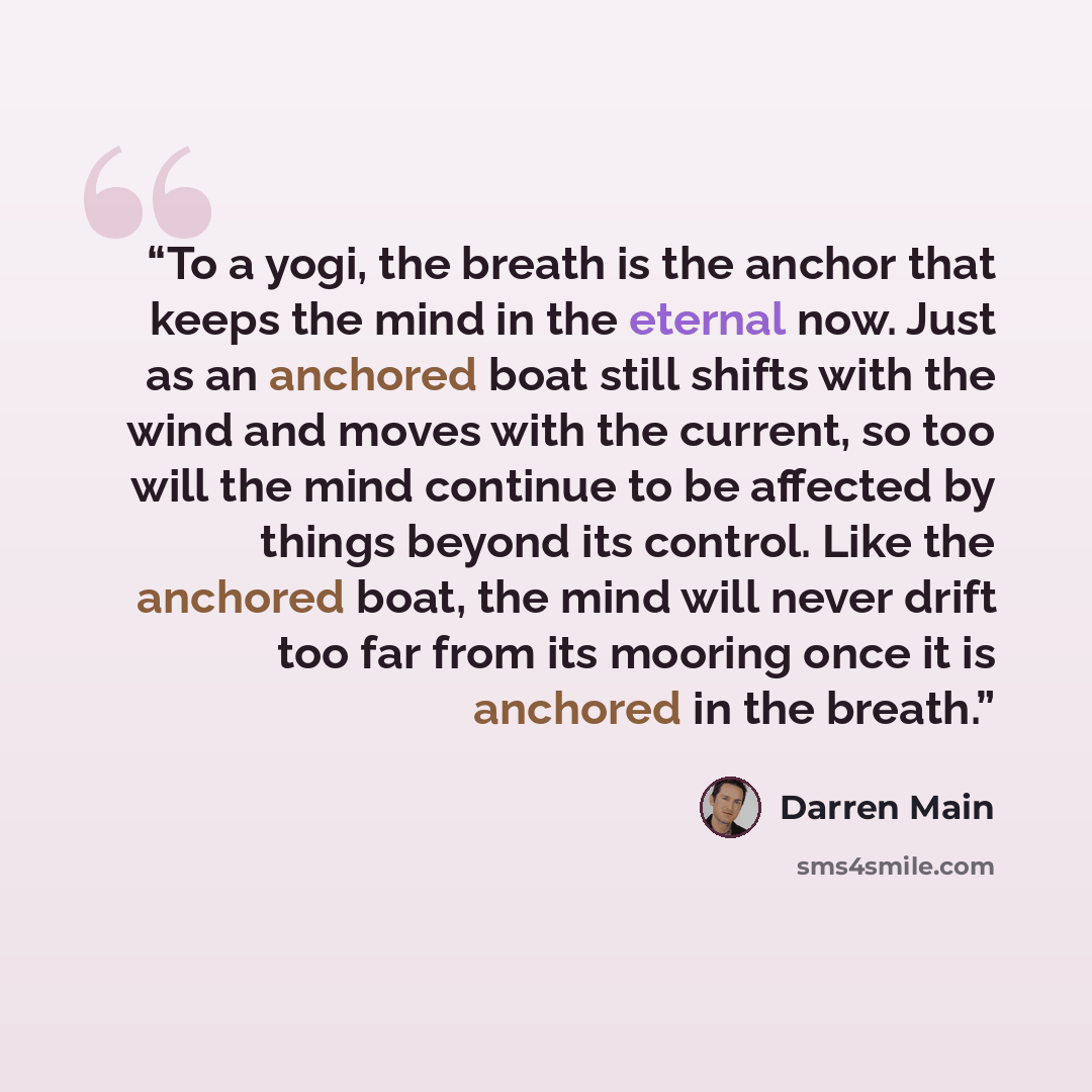 “To a yogi, the breath is the anchor that keeps the mind in the eternal now. Just as an anchored boat still shifts with the wind and moves with the current, so too will the mind continue to be affected by things beyond its control. Like the anchored boat, the mind will never drift too far from its…” quote by Darren Main