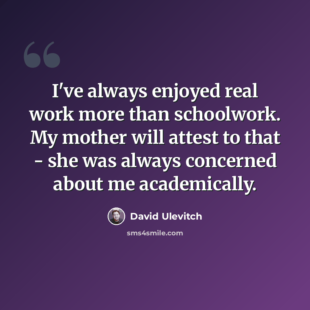 “I've always enjoyed real work more than schoolwork. My mother will attest to that - she was always concerned about me academically.” quote by David Ulevitch