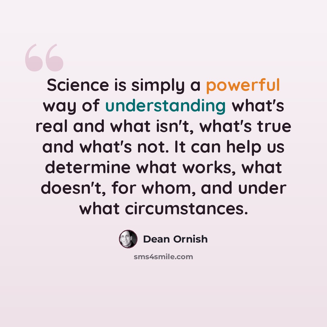 “Science is simply a powerful way of understanding what's real and what isn't, what's true and what's not. It can help us determine what works, what doesn't, for whom, and under what circumstances.” quote by Dean Ornish