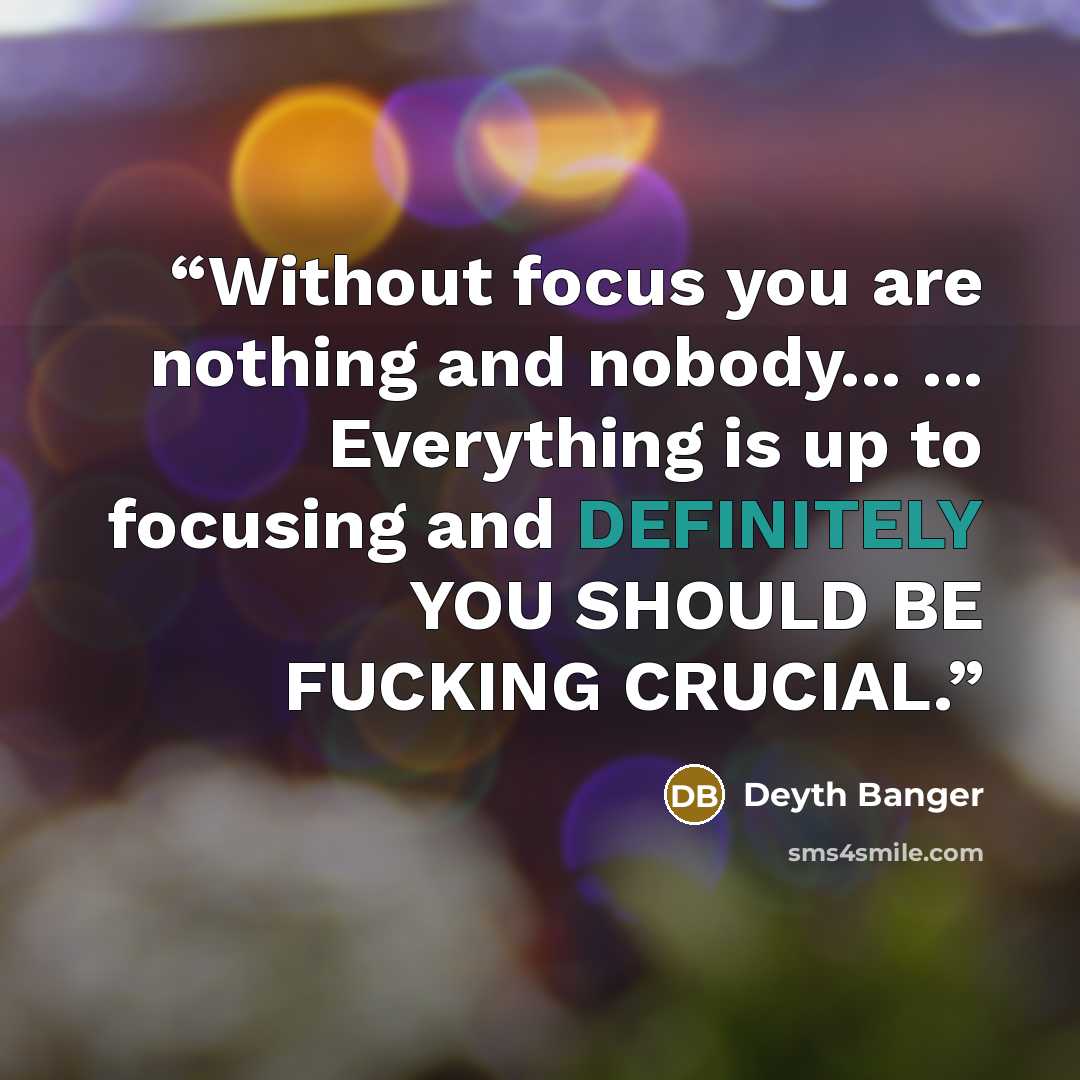 “Without focus you are nothing and nobody... ... Everything is up to focusing and DEFINITELY YOU SHOULD BE FUCKING CRUCIAL.” quote by Deyth Banger