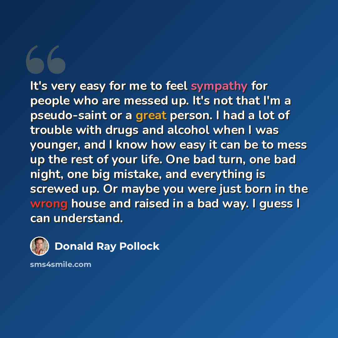 “It's very easy for me to feel sympathy for people who are messed up. It's not that I'm a pseudo-saint or a great person. I had a lot of trouble with drugs and alcohol when I was younger, and I know how easy it can be to mess up the rest of your life. One bad turn, one bad night, one big mistake…” quote by Donald Ray Pollock