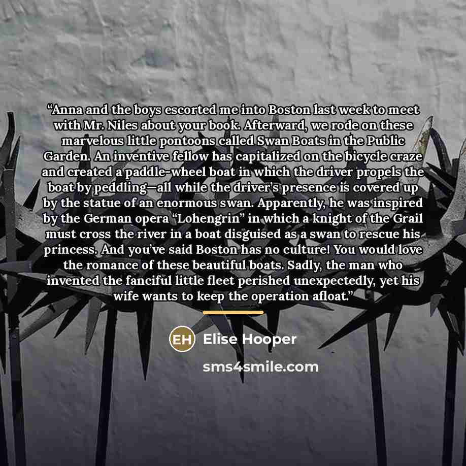 “Anna and the boys escorted me into Boston last week to meet with Mr. Niles about your book. Afterward, we rode on these marvelous little pontoons called Swan Boats in the Public Garden. An inventive fellow has capitalized on the bicycle craze and created a paddle-wheel boat in which the driver…” quote by Elise Hooper