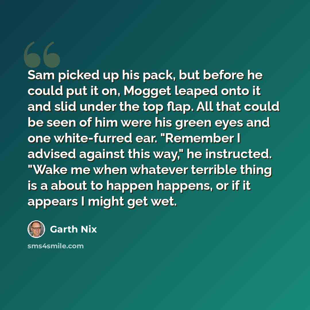 “Sam picked up his pack, but before he could put it on, Mogget leaped onto it and slid under the top flap. All that could be seen of him were his green eyes and one white-furred ear. "Remember I advised against this way," he instructed. "Wake me when whatever terrible thing is a about to happen…” quote by Garth Nix