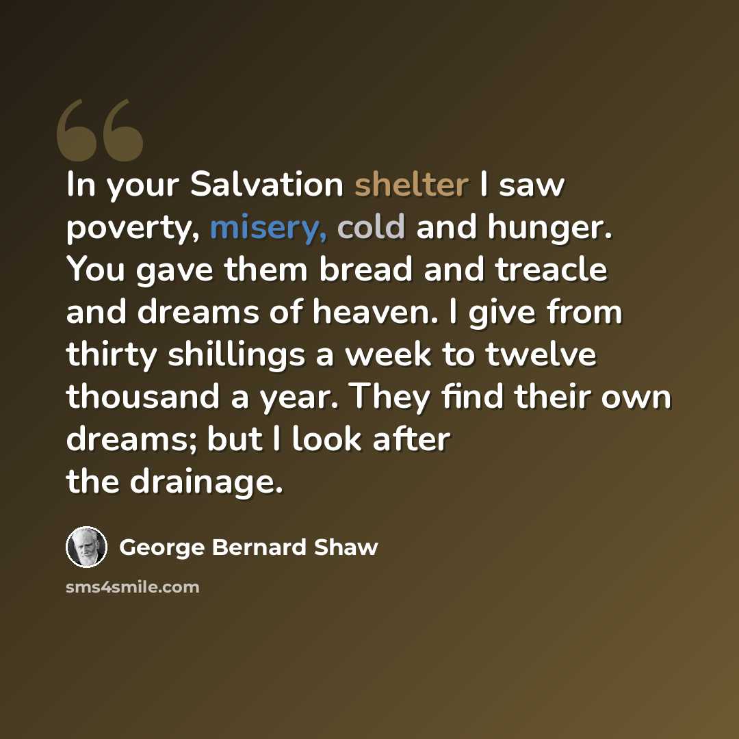 “In your Salvation shelter I saw poverty, misery, cold and hunger. You gave them bread and treacle and dreams of heaven. I give from thirty shillings a week to twelve thousand a year. They find their own dreams; but I look after the drainage.” quote by George Bernard Shaw