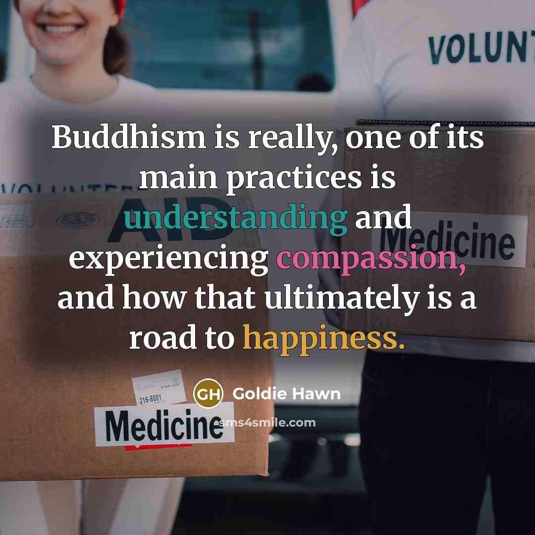 “Buddhism is really, one of its main practices is understanding and experiencing compassion, and how that ultimately is a road to happiness.” quote by Goldie Hawn