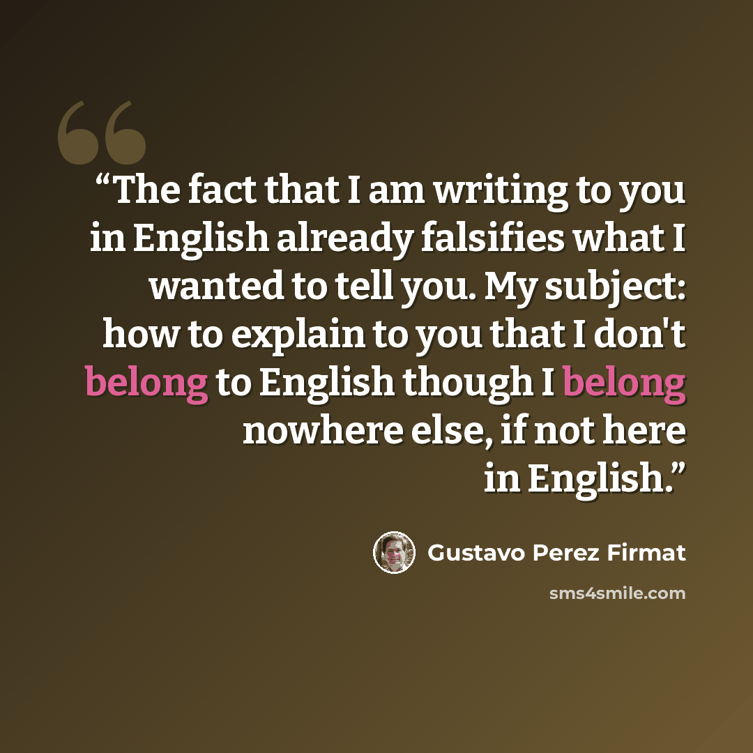 “The fact that I am writing to you in English already falsifies what I wanted to tell you. My subject: how to explain to you that I don't belong to English though I belong nowhere else, if not here in English.” quote by Gustavo Pérez Firmat