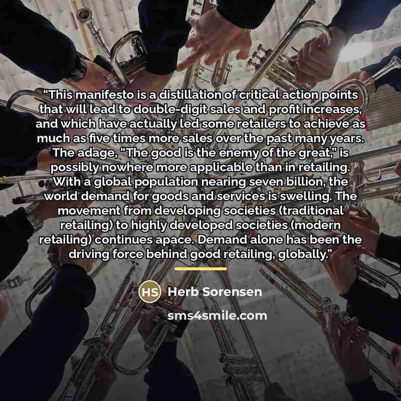 “This manifesto is a distillation of critical action points that will lead to double-digit sales and profit increases, and which have actually led some retailers to achieve as much as five times more sales over the past many years. The adage, “The good is the enemy of the great,” is possibly…” quote by Herb Sorensen