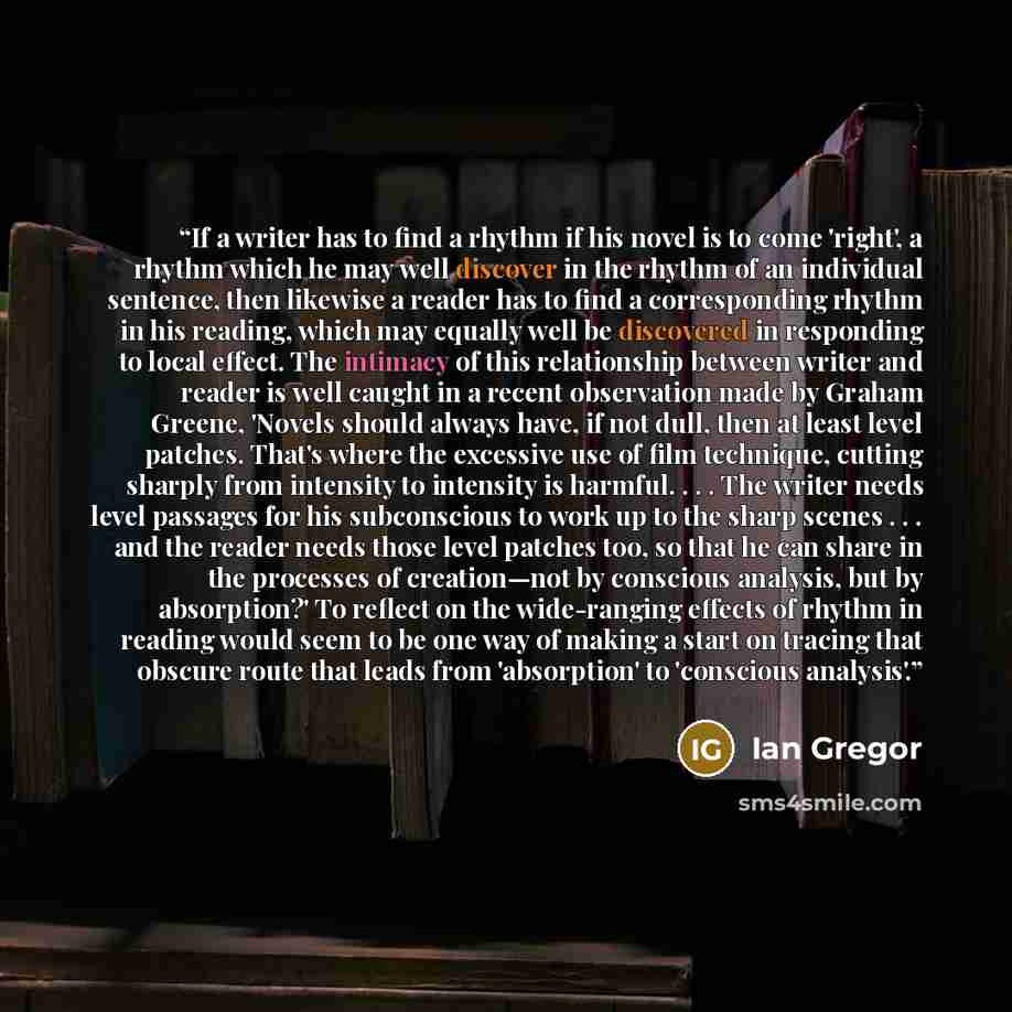 “If a writer has to find a rhythm if his novel is to come 'right', a rhythm which he may well discover in the rhythm of an individual sentence, then likewise a reader has to find a corresponding rhythm in his reading, which may equally well be discovered in responding to local effect. The intimacy…” quote by Ian Gregor