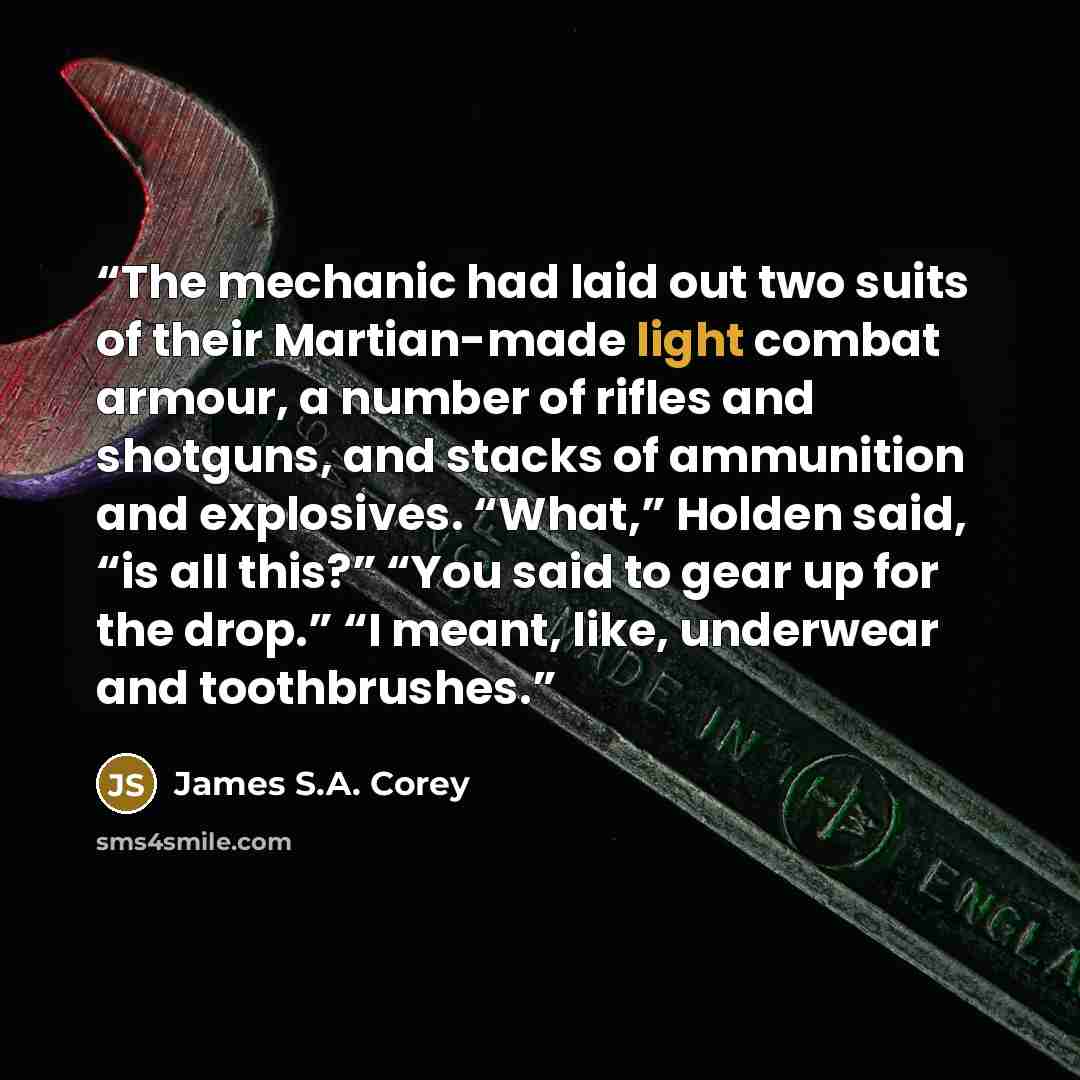 “The mechanic had laid out two suits of their Martian-made light combat armour, a number of rifles and shotguns, and stacks of ammunition and explosives. “What,” Holden said, “is all this?” “You said to gear up for the drop.” “I meant, like, underwear and toothbrushes.” quote by James S.A. Corey
