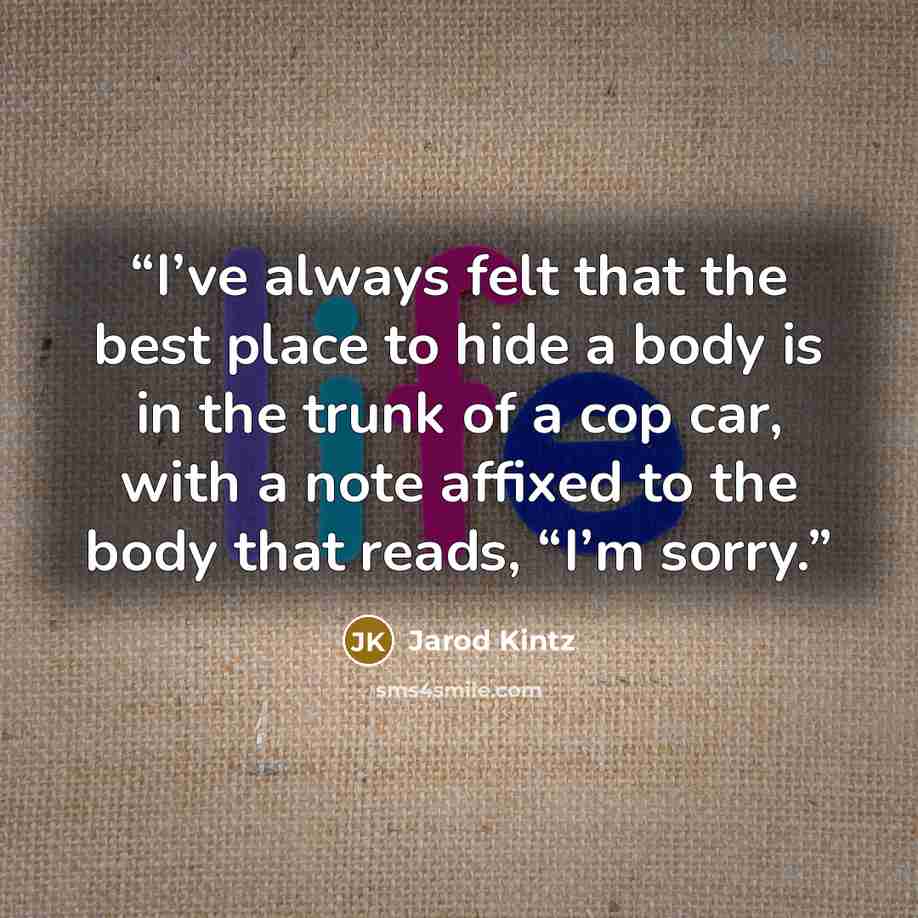 “I’ve always felt that the best place to hide a body is in the trunk of a cop car, with a note affixed to the body that reads, “I’m sorry.” quote by Jarod Kintz