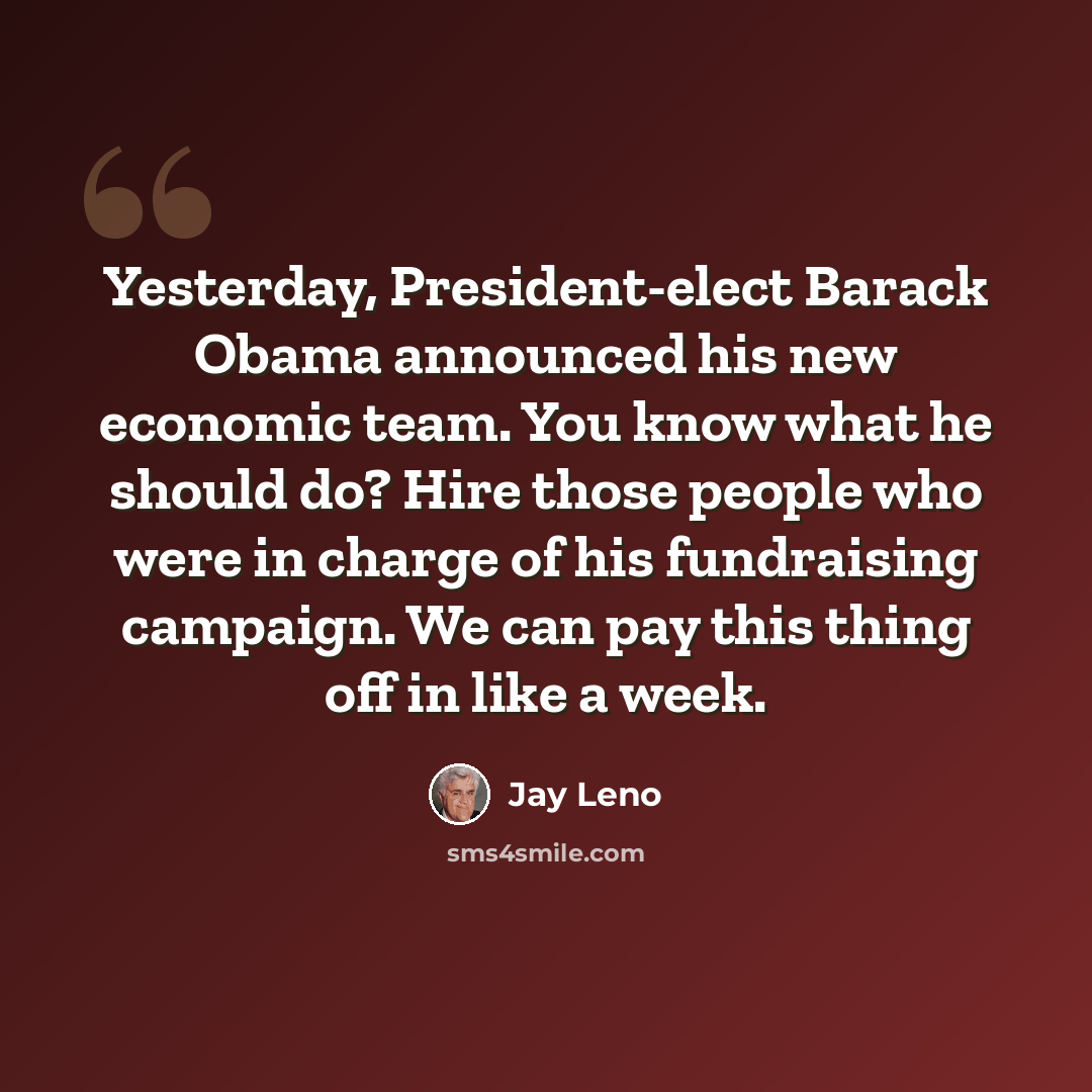 “Yesterday, President-elect Barack Obama announced his new economic team. You know what he should do? Hire those people who were in charge of his fundraising campaign. We can pay this thing off in like a week.” quote by Jay Leno