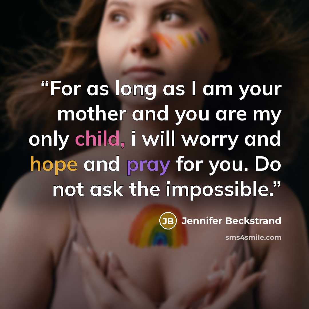 “For as long as I am your mother and you are my only child, i will worry and hope and pray for you. Do not ask the impossible.” quote by Jennifer Beckstrand