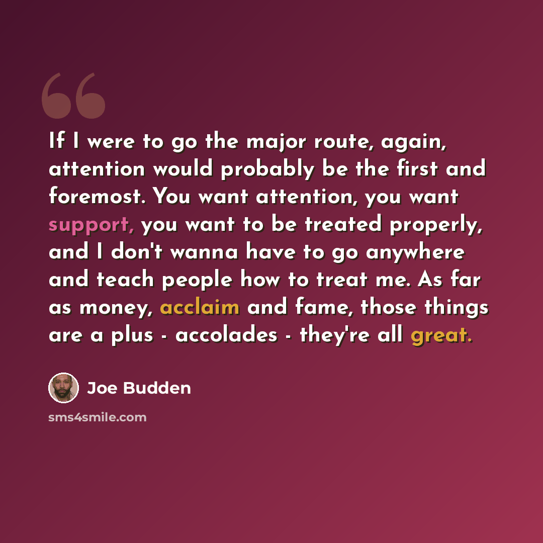 “If I were to go the major route, again, attention would probably be the first and foremost. You want attention, you want support, you want to be treated properly, and I don't wanna have to go anywhere and teach people how to treat me. As far as money, acclaim and fame, those things are a plus…” quote by Joe Budden
