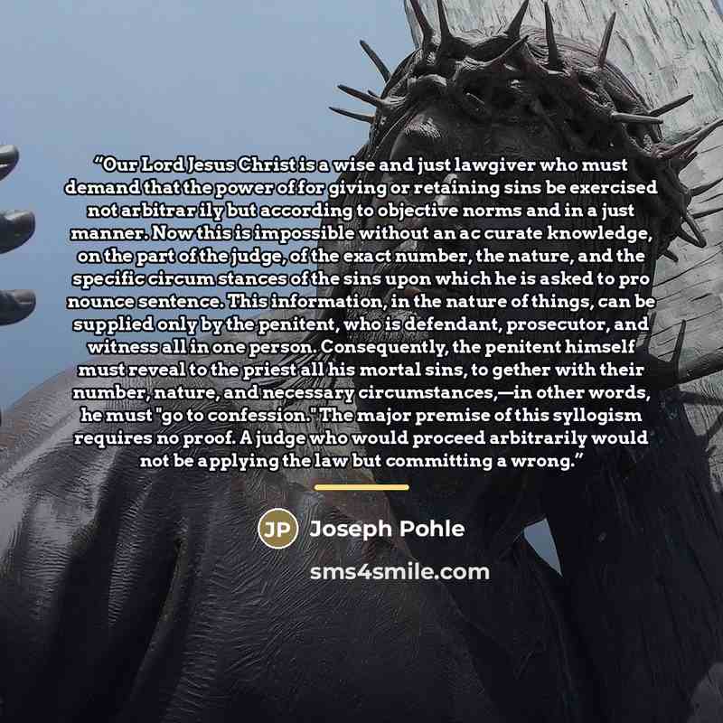 “Our Lord Jesus Christ is a wise and just lawgiver who must demand that the power of for giving or retaining sins be exercised not arbitrar ily but according to objective norms and in a just manner. Now this is impossible without an ac curate knowledge, on the part of the judge, of the exact…” quote by Joseph Pohle
