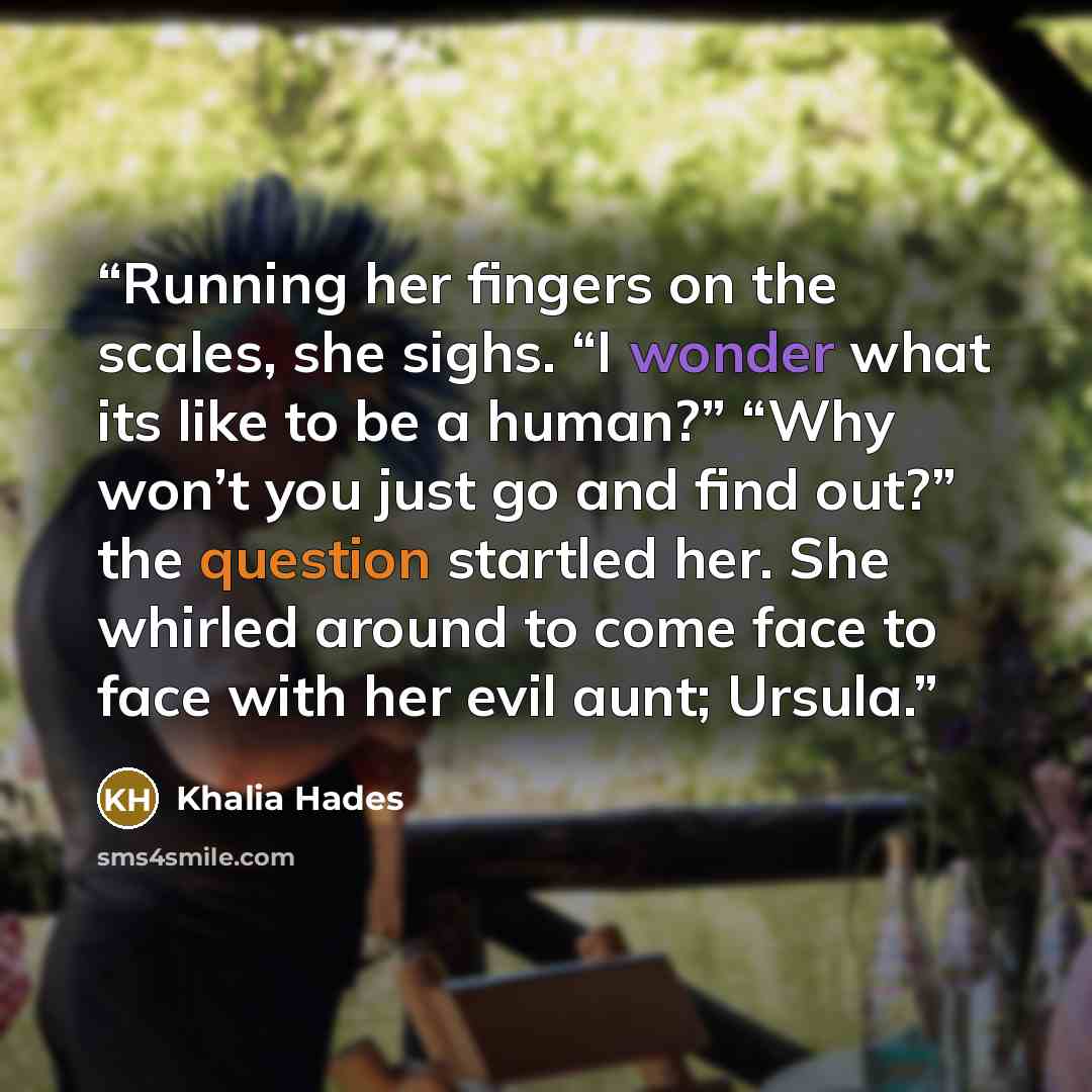 “Running her fingers on the scales, she sighs. “I wonder what its like to be a human?” “Why won’t you just go and find out?” the question startled her. She whirled around to come face to face with her evil aunt; Ursula.” quote by Khalia Hades