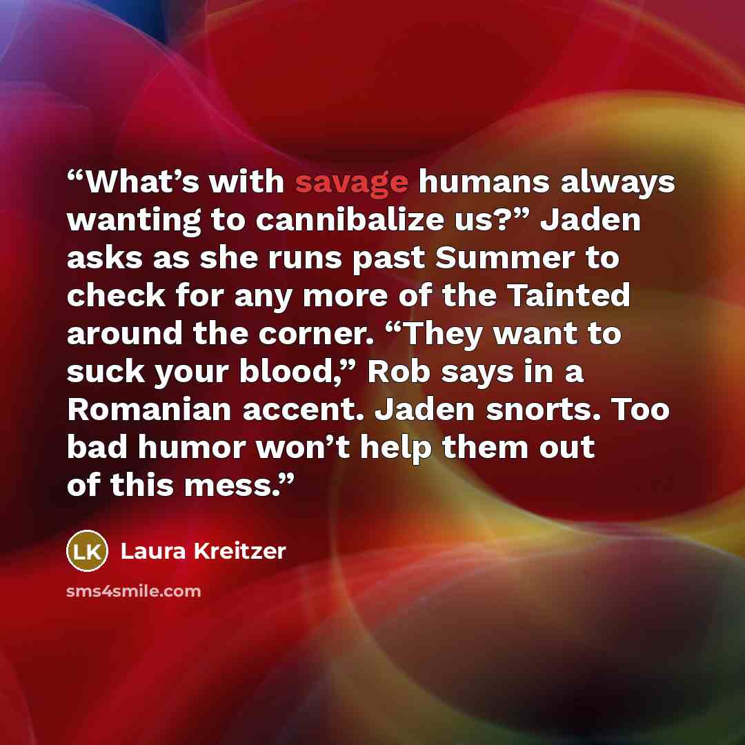 “What’s with savage humans always wanting to cannibalize us?” Jaden asks as she runs past Summer to check for any more of the Tainted around the corner. “They want to suck your blood,” Rob says in a Romanian accent. Jaden snorts. Too bad humor won’t help them out of this mess.” quote by Laura Kreitzer