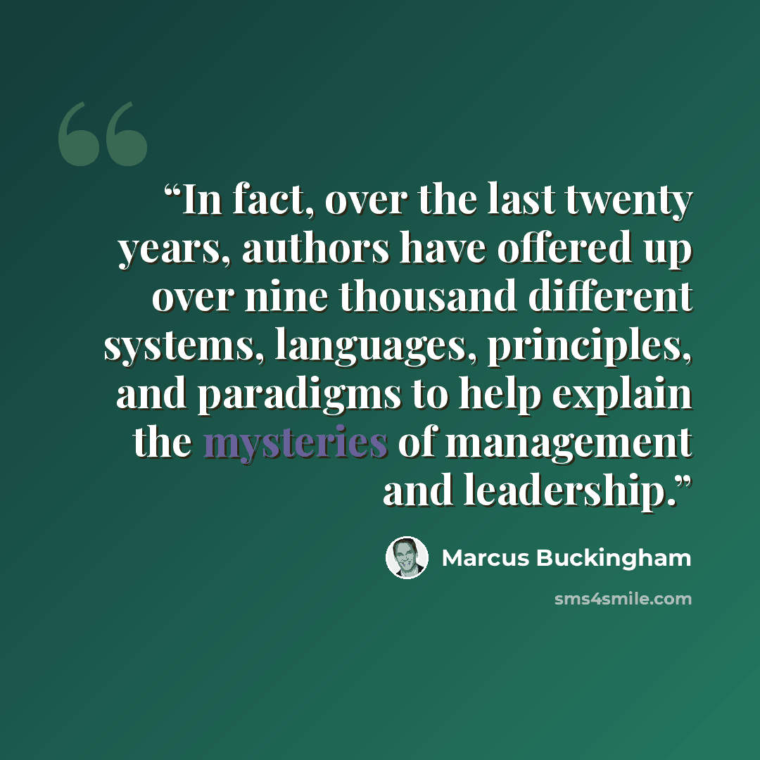“In fact, over the last twenty years, authors have offered up over nine thousand different systems, languages, principles, and paradigms to help explain the mysteries of management and leadership.” quote by Marcus Buckingham