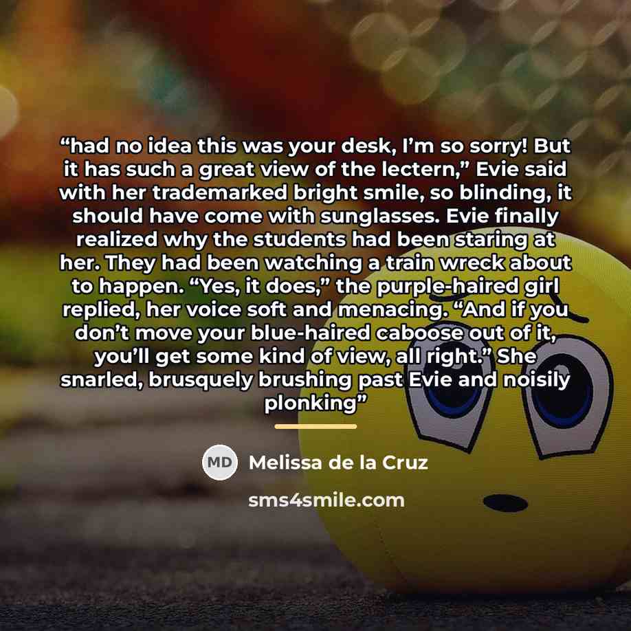 “had no idea this was your desk, I’m so sorry! But it has such a great view of the lectern,” Evie said with her trademarked bright smile, so blinding, it should have come with sunglasses. Evie finally realized why the students had been staring at her. They had been watching a train wreck about to…” quote by Melissa de la Cruz