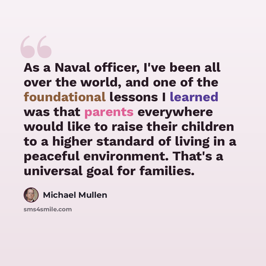 “As a Naval officer, I've been all over the world, and one of the foundational lessons I learned was that parents everywhere would like to raise their children to a higher standard of living in a peaceful environment. That's a universal goal for families.” quote by Michael Mullen