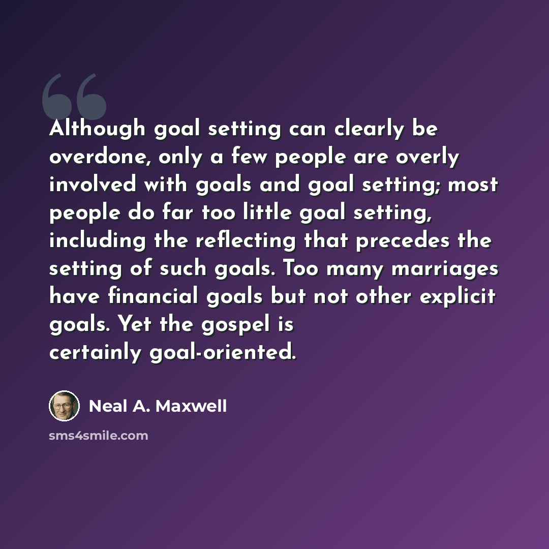 “Although goal setting can clearly be overdone, only a few people are overly involved with goals and goal setting; most people do far too little goal setting, including the reflecting that precedes the setting of such goals. Too many marriages have financial goals but not other explicit goals. Yet…” quote by Neal A. Maxwell