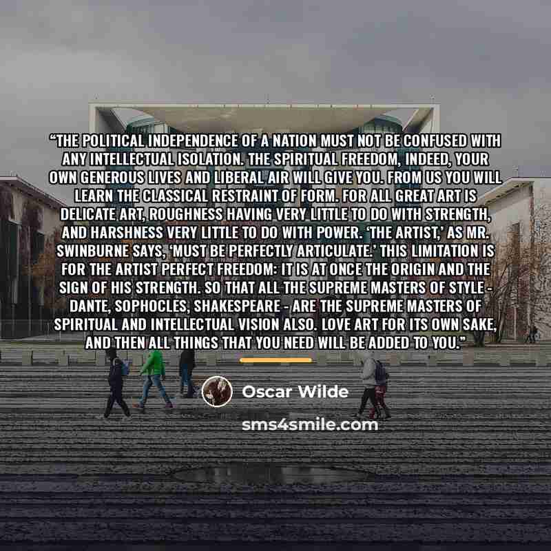 “The political independence of a nation must not be confused with any intellectual isolation. The spiritual freedom, indeed, your own generous lives and liberal air will give you. From us you will learn the classical restraint of form. For all great art is delicate art, roughness having very little…” quote by Oscar Wilde