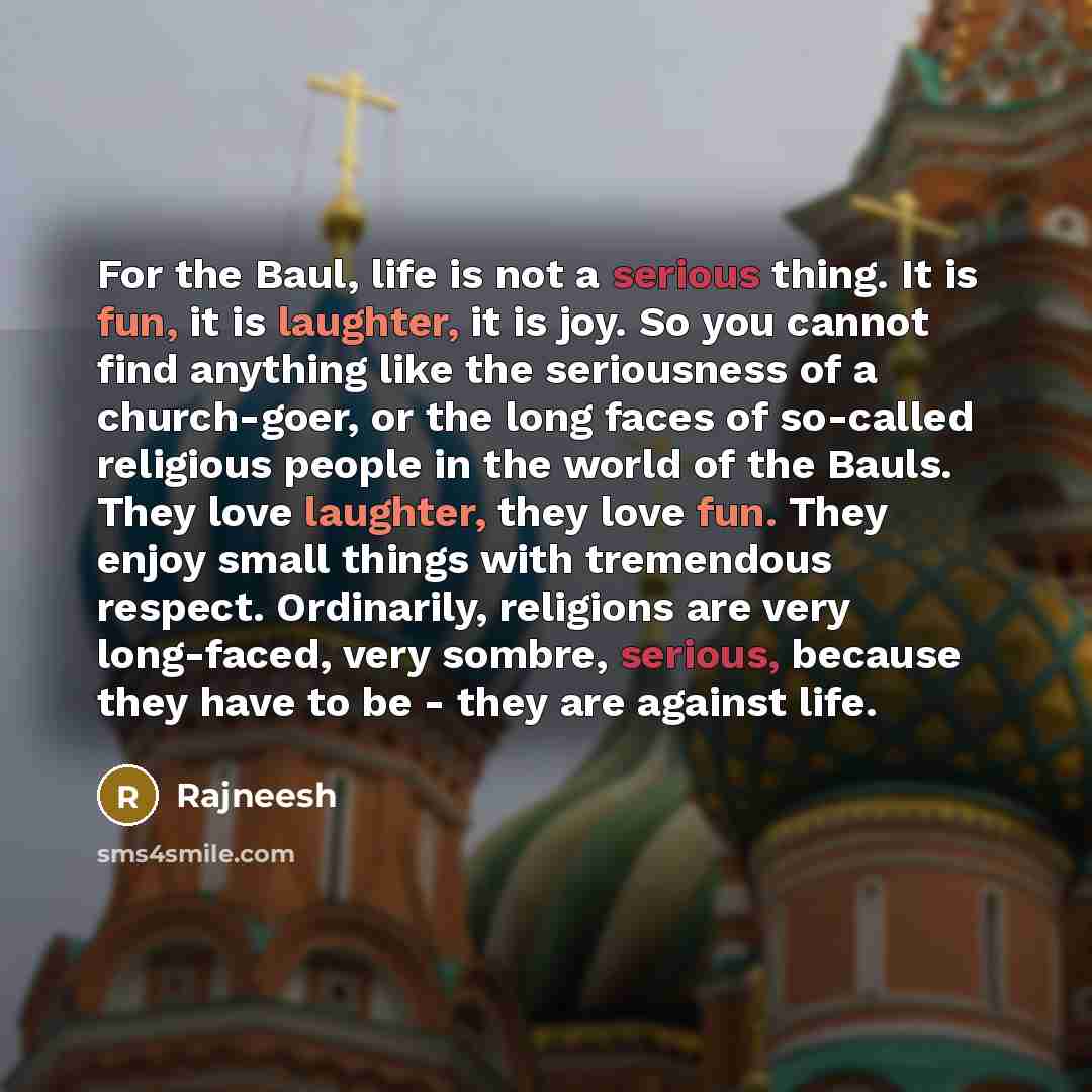“For the Baul, life is not a serious thing. It is fun, it is laughter, it is joy. So you cannot find anything like the seriousness of a church-goer, or the long faces of so-called religious people in the world of the Bauls. They love laughter, they love fun. They enjoy small things with tremendous…” quote by Rajneesh