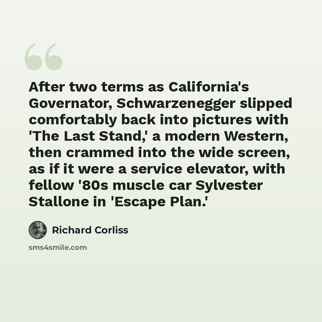 “After two terms as California's Governator, Schwarzenegger slipped comfortably back into pictures with 'The Last Stand,' a modern Western, then crammed into the wide screen, as if it were a service elevator, with fellow '80s muscle car Sylvester Stallone in 'Escape Plan.'” quote by Richard Corliss