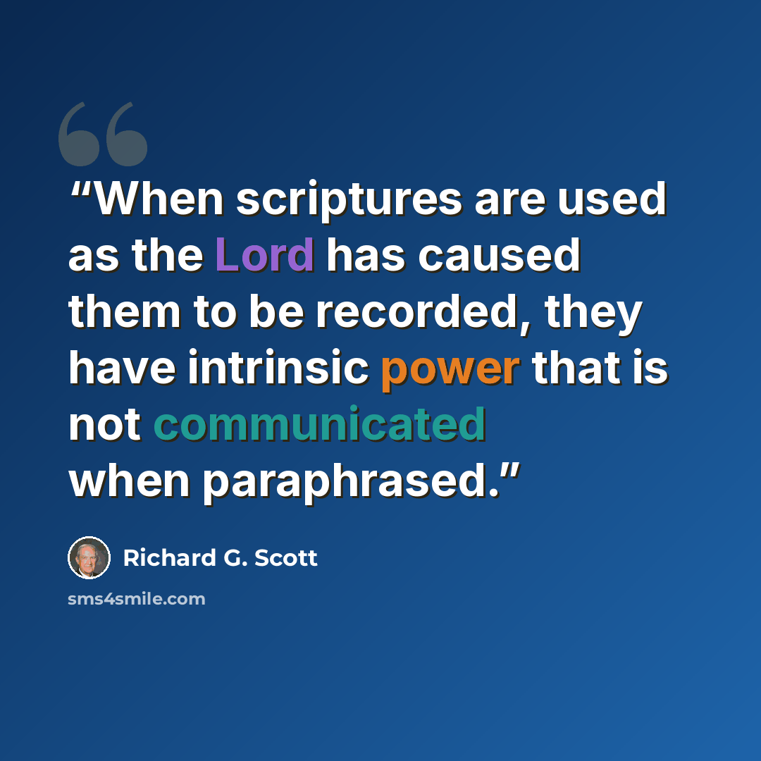 “When scriptures are used as the Lord has caused them to be recorded, they have intrinsic power that is not communicated when paraphrased.” quote by Richard G. Scott