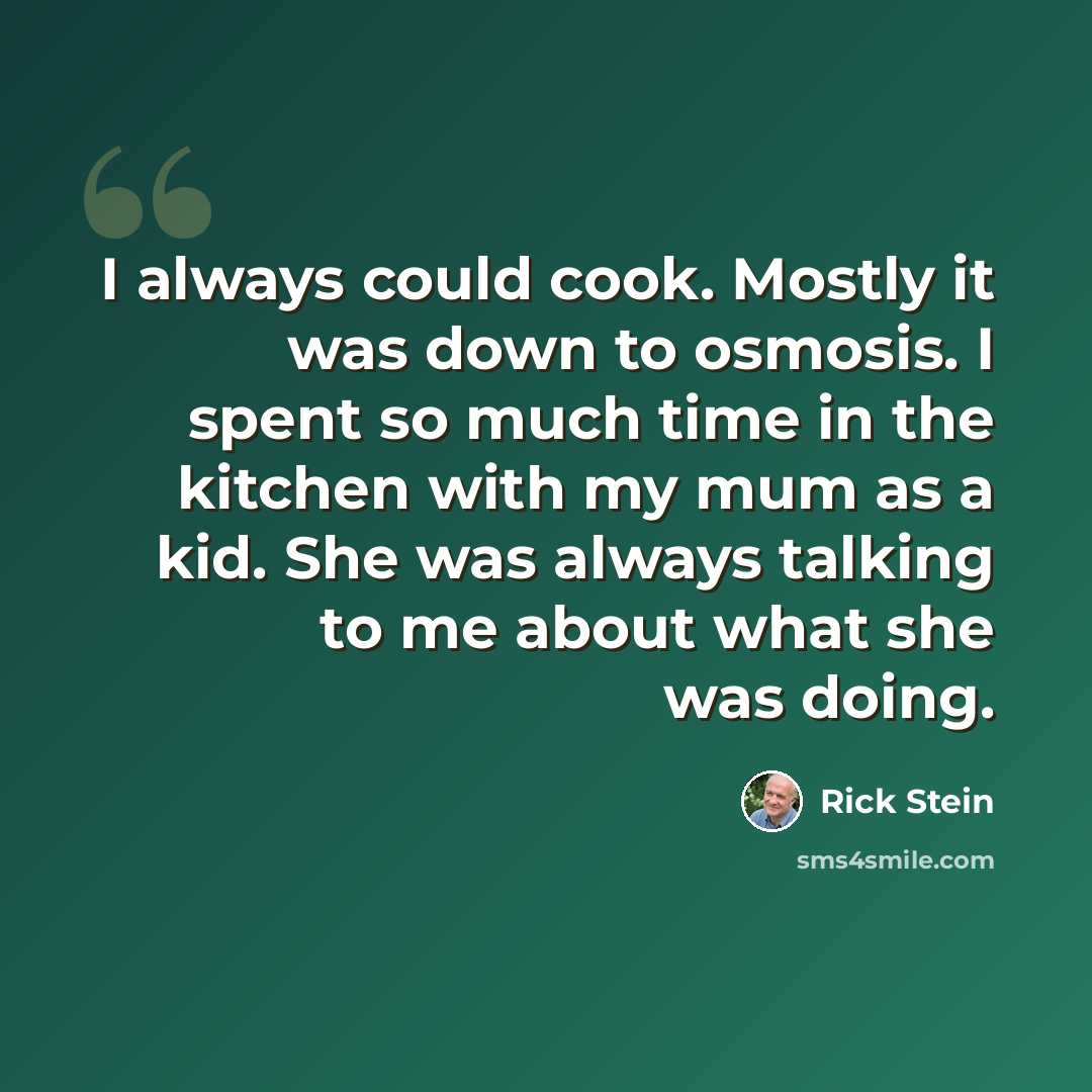 “I always could cook. Mostly it was down to osmosis. I spent so much time in the kitchen with my mum as a kid. She was always talking to me about what she was doing.” quote by Rick Stein