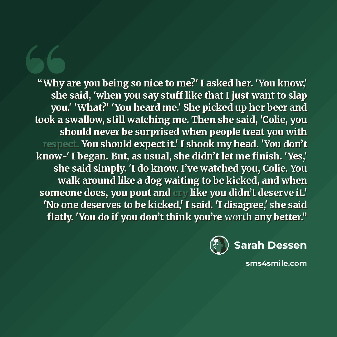 “Why are you being so nice to me?' I asked her. 'You know,' she said, 'when you say stuff like that I just want to slap you.' 'What?' 'You heard me.' She picked up her beer and took a swallow, still watching me. Then she said, 'Colie, you should never be surprised when people treat you with…” quote by Sarah Dessen
