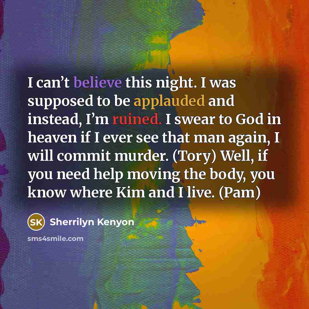“I can’t believe this night. I was supposed to be applauded and instead, I’m ruined. I swear to God in heaven if I ever see that man again, I will commit murder. (Tory) Well, if you need help moving the body, you know where Kim and I live. (Pam)” quote by Sherrilyn Kenyon