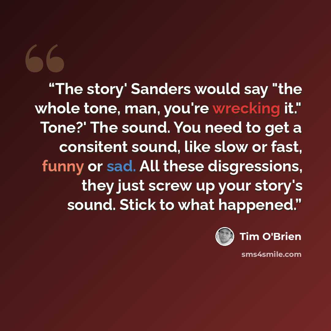 “The story' Sanders would say "the whole tone, man, you're wrecking it." Tone?' The sound. You need to get a consitent sound, like slow or fast, funny or sad. All these disgressions, they just screw up your story's sound. Stick to what happened.” quote by Tim O'Brien