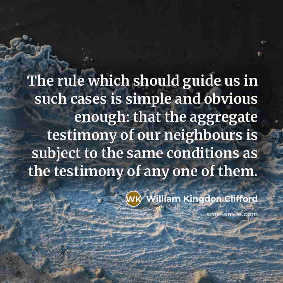 “The rule which should guide us in such cases is simple and obvious enough: that the aggregate testimony of our neighbours is subject to the same conditions as the testimony of any one of them.” quote by William Kingdon Clifford