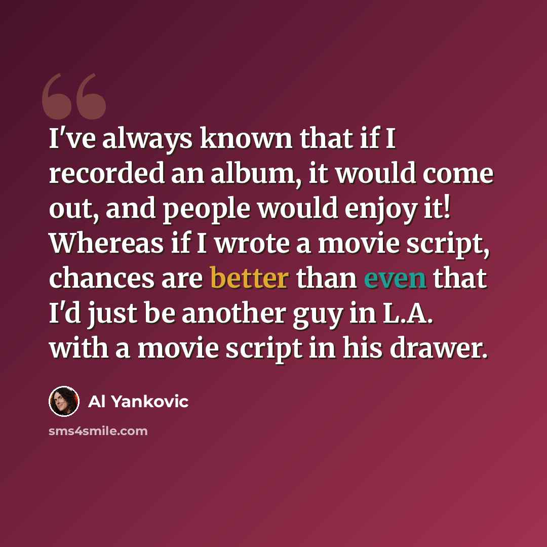 “I've always known that if I recorded an album, it would come out, and people would enjoy it! Whereas if I wrote a movie script, chances are better than even that I'd just be another guy in L.A. with a movie script in his drawer.” quote by Al Yankovic