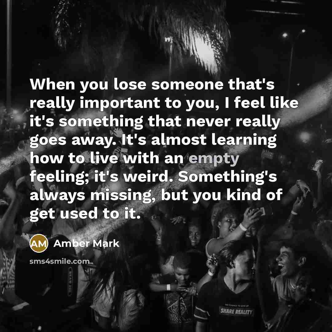 “When you lose someone that's really important to you, I feel like it's something that never really goes away. It's almost learning how to live with an empty feeling; it's weird. Something's always missing, but you kind of get used to it.” quote by Amber Mark