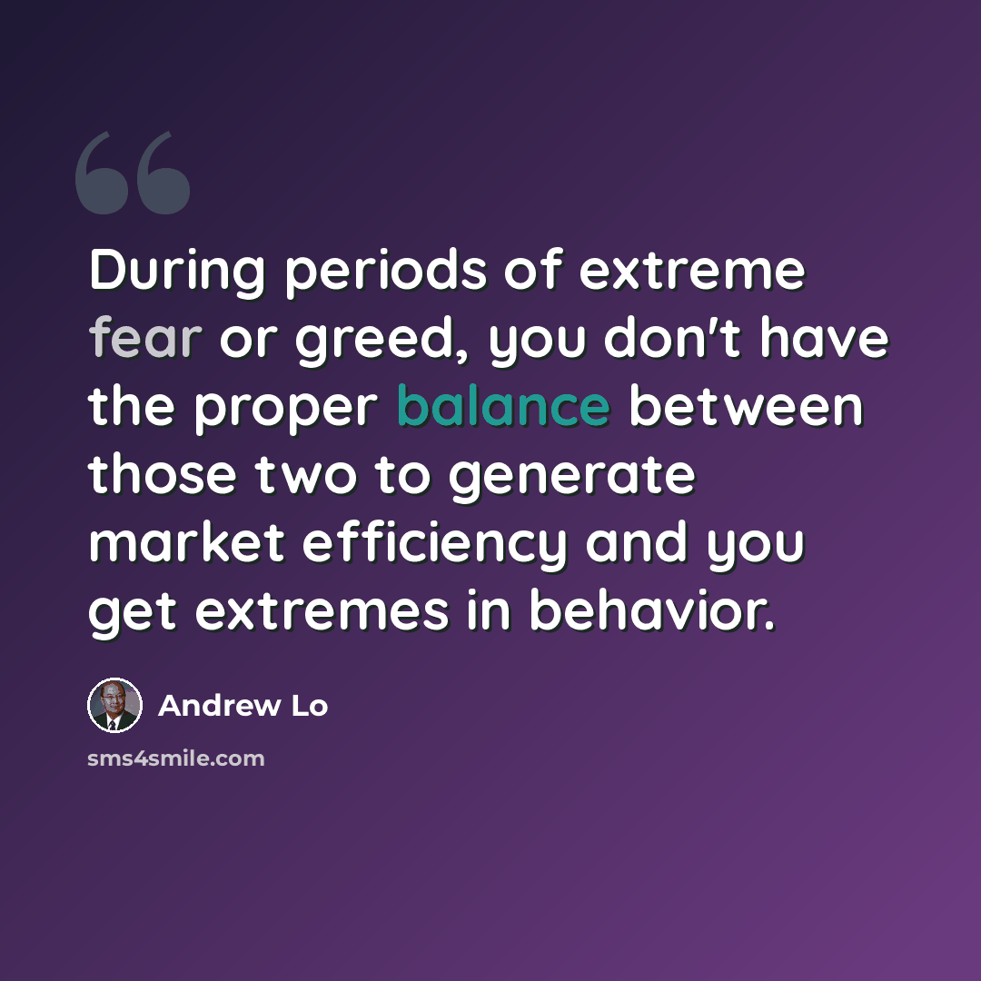 “During periods of extreme fear or greed, you don't have the proper balance between those two to generate market efficiency and you get extremes in behavior.” quote by Andrew Lo