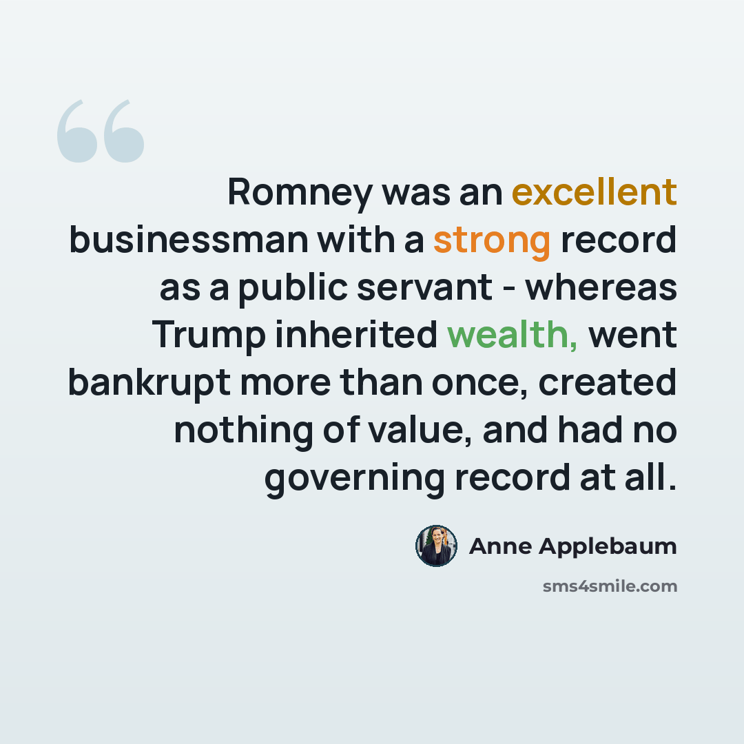 “Romney was an excellent businessman with a strong record as a public servant - whereas Trump inherited wealth, went bankrupt more than once, created nothing of value, and had no governing record at all.” quote by Anne Applebaum